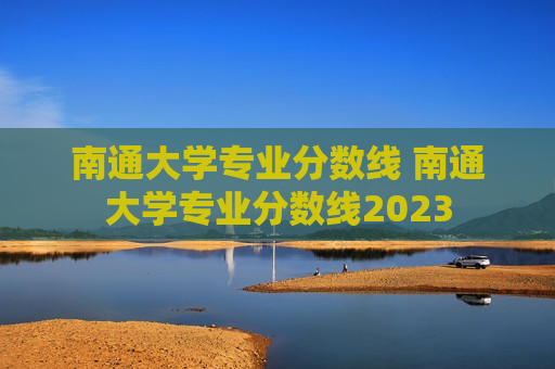 南通大学专业分数线 南通大学专业分数线2023