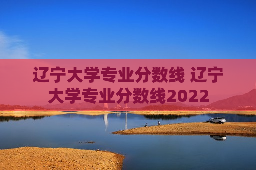 辽宁大学专业分数线 辽宁大学专业分数线2022