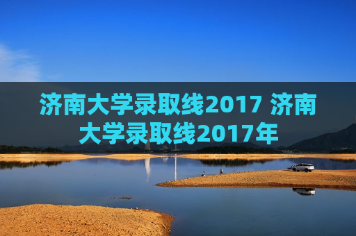 济南大学录取线2017 济南大学录取线2017年