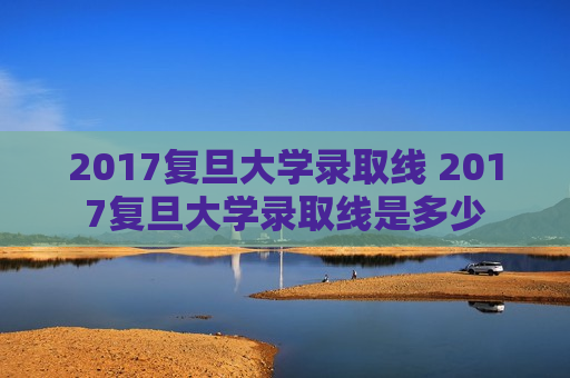 2017复旦大学录取线 2017复旦大学录取线是多少