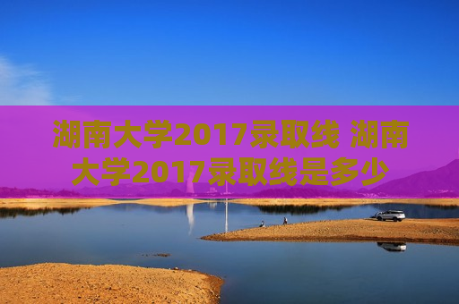 湖南大学2017录取线 湖南大学2017录取线是多少