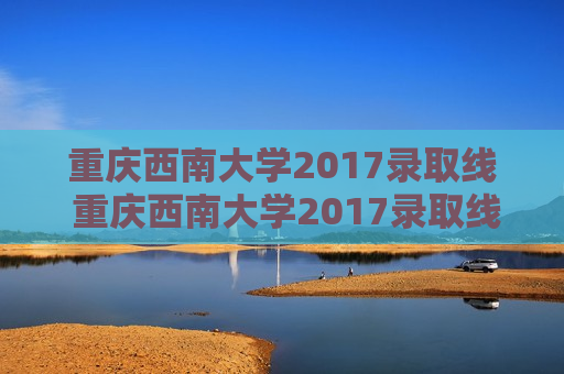 重庆西南大学2017录取线 重庆西南大学2017录取线是多少