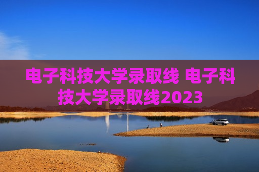 电子科技大学录取线 电子科技大学录取线2023