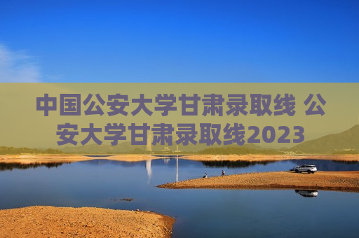 中国公安大学甘肃录取线 公安大学甘肃录取线2023