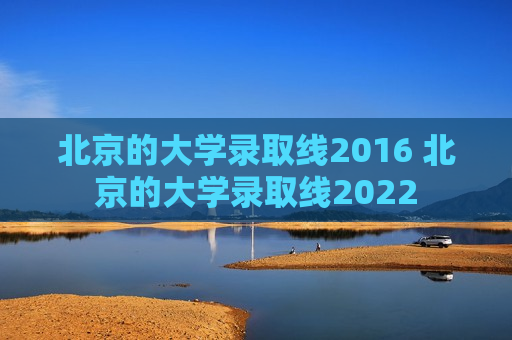 北京的大学录取线2016 北京的大学录取线2022