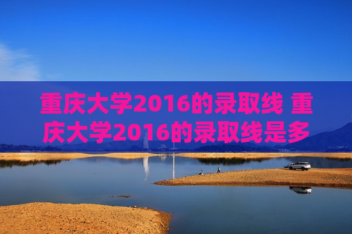 重庆大学2016的录取线 重庆大学2016的录取线是多少