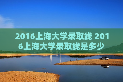 2016上海大学录取线 2016上海大学录取线是多少