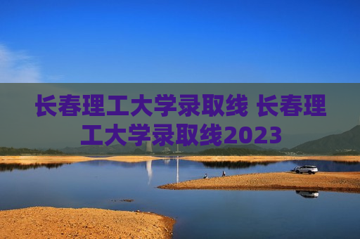 长春理工大学录取线 长春理工大学录取线2023