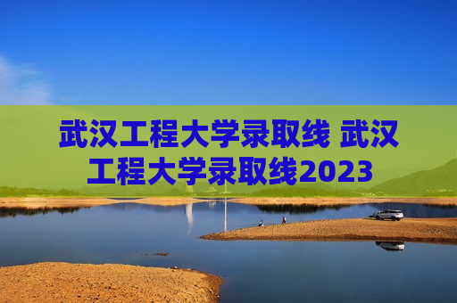 武汉工程大学录取线 武汉工程大学录取线2023