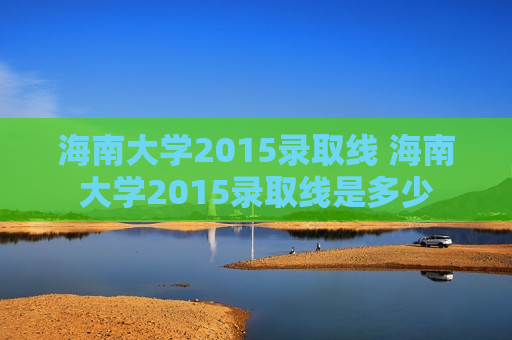 海南大学2015录取线 海南大学2015录取线是多少