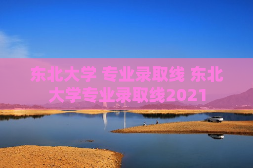 东北大学 专业录取线 东北大学专业录取线2021