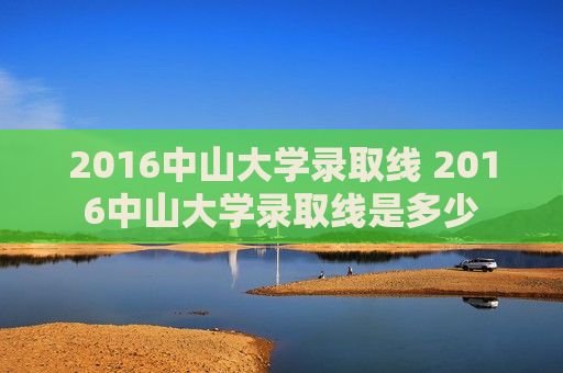 2016中山大学录取线 2016中山大学录取线是多少