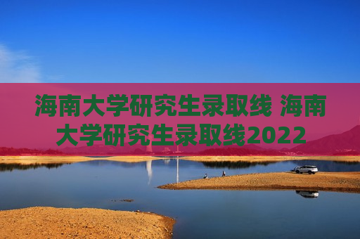 海南大学研究生录取线 海南大学研究生录取线2022