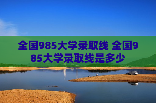 全国985大学录取线 全国985大学录取线是多少