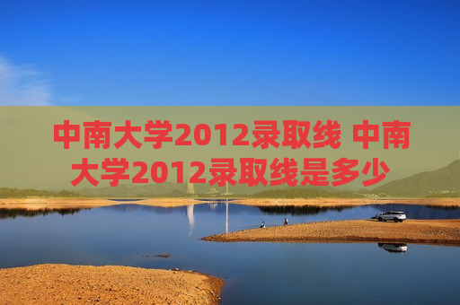 中南大学2012录取线 中南大学2012录取线是多少