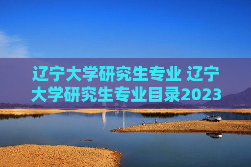 辽宁大学研究生专业 辽宁大学研究生专业目录2023