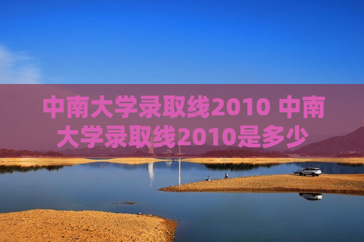 中南大学录取线2010 中南大学录取线2010是多少