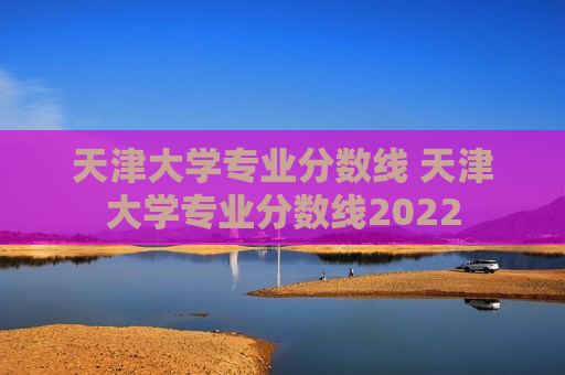 天津大学专业分数线 天津大学专业分数线2022