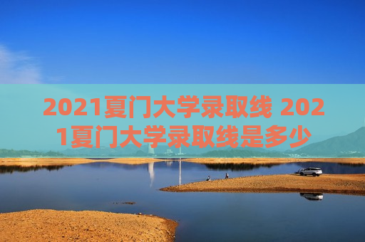 2021夏门大学录取线 2021夏门大学录取线是多少