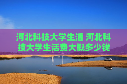 河北科技大学生活 河北科技大学生活费大概多少钱